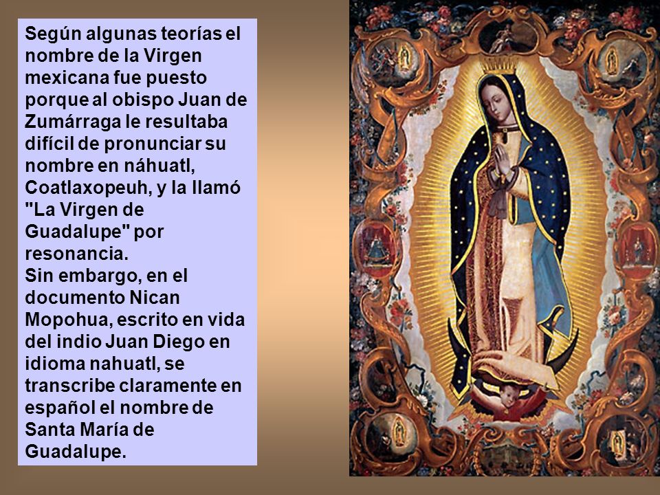 Según algunas teorías el nombre de la Virgen mexicana fue puesto porque al obispo Juan de Zumárraga le resultaba difícil de pronunciar su nombre en náhuatl, Coatlaxopeuh, y la llamó La Virgen de Guadalupe por resonancia.
