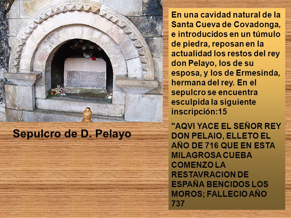 En una cavidad natural de la Santa Cueva de Covadonga, e introducidos en un túmulo de piedra, reposan en la actualidad los restos del rey don Pelayo, los de su esposa, y los de Ermesinda, hermana del rey. En el sepulcro se encuentra esculpida la siguiente inscripción:15
