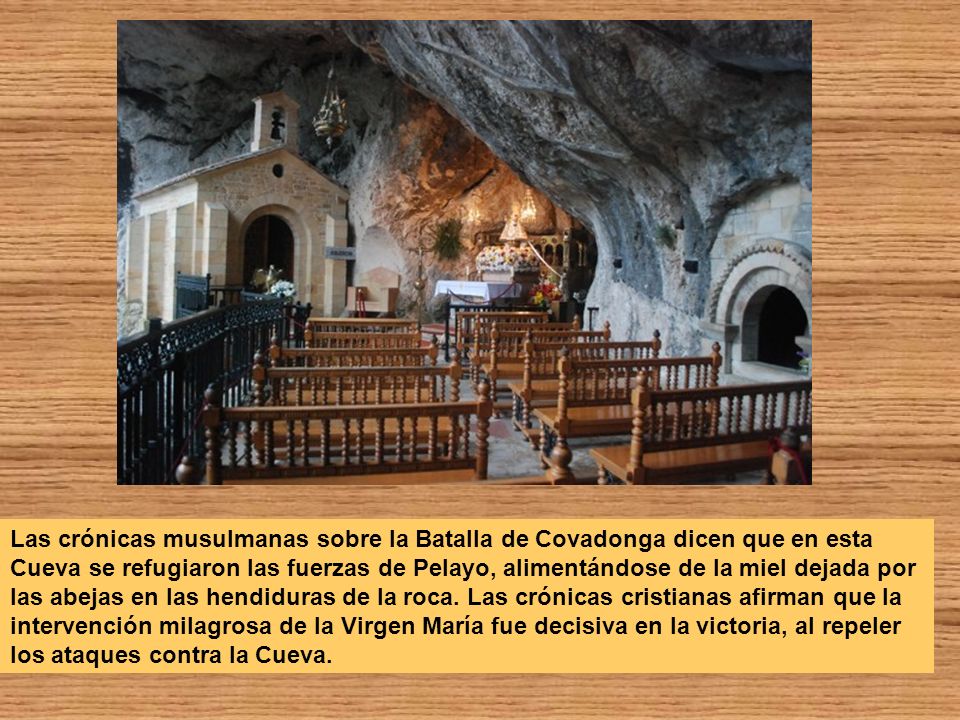 Las crónicas musulmanas sobre la Batalla de Covadonga dicen que en esta Cueva se refugiaron las fuerzas de Pelayo, alimentándose de la miel dejada por las abejas en las hendiduras de la roca.