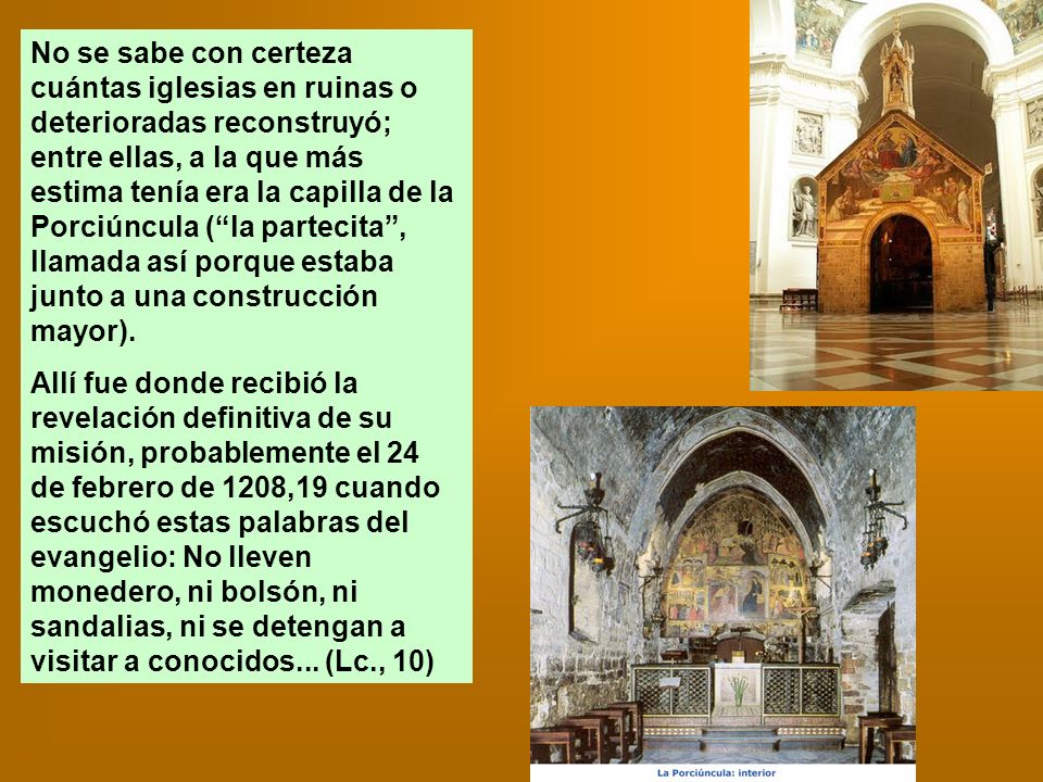 No se sabe con certeza cuántas iglesias en ruinas o deterioradas reconstruyó; entre ellas, a la que más estima tenía era la capilla de la Porciúncula ( la partecita , llamada así porque estaba junto a una construcción mayor).