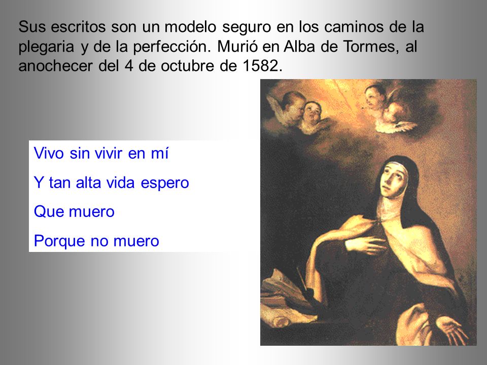 Sus escritos son un modelo seguro en los caminos de la plegaria y de la perfección. Murió en Alba de Tormes, al anochecer del 4 de octubre de 1582.