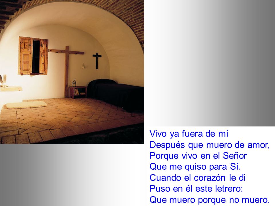 Vivo ya fuera de mí Después que muero de amor, Porque vivo en el Señor Que me quiso para Sí.