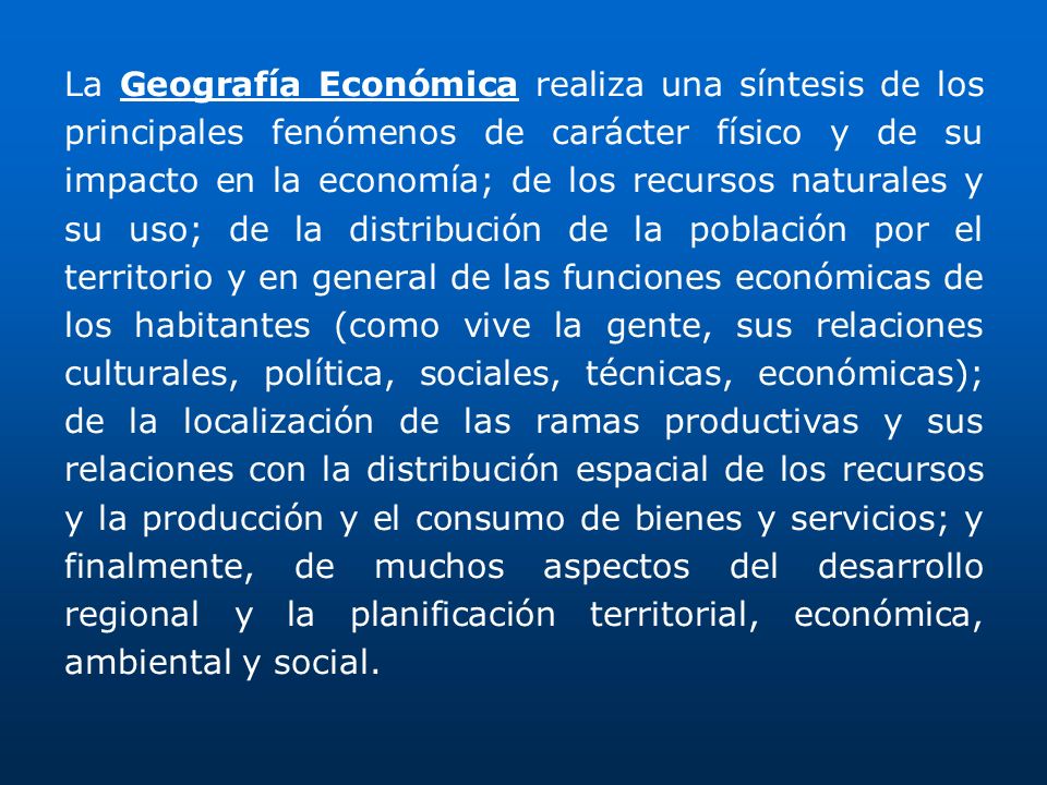 La Geografía Económica realiza una síntesis de los principales fenómenos de carácter físico y de su impacto en la economía; de los recursos naturales y su uso; de la distribución de la población por el territorio y en general de las funciones económicas de los habitantes (como vive la gente, sus relaciones culturales, política, sociales, técnicas, económicas); de la localización de las ramas productivas y sus relaciones con la distribución espacial de los recursos y la producción y el consumo de bienes y servicios; y finalmente, de muchos aspectos del desarrollo regional y la planificación territorial, económica, ambiental y social.