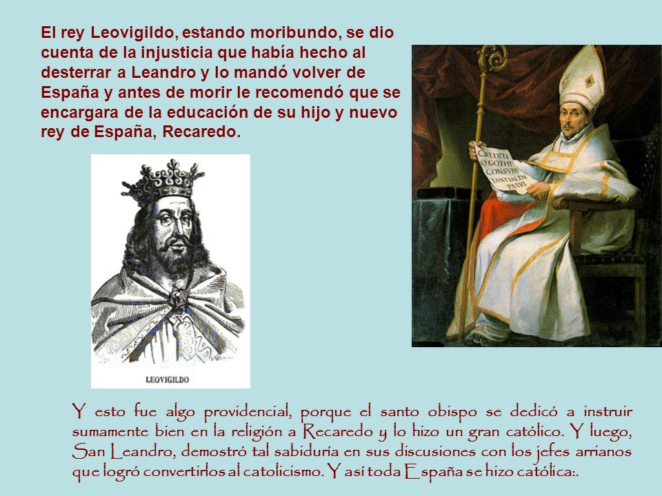 El rey Leovigildo, estando moribundo, se dio cuenta de la injusticia que había hecho al desterrar a Leandro y lo mandó volver de España y antes de morir le recomendó que se encargara de la educación de su hijo y nuevo rey de España, Recaredo.