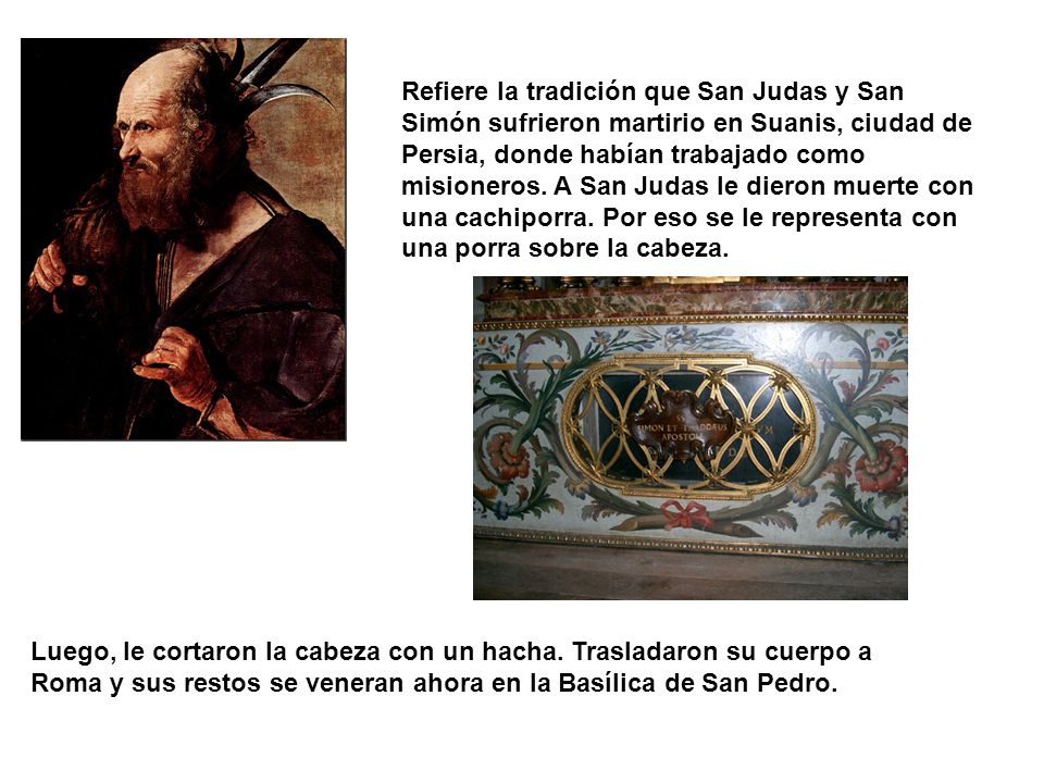 Refiere la tradición que San Judas y San Simón sufrieron martirio en Suanis, ciudad de Persia, donde habían trabajado como misioneros. A San Judas le dieron muerte con una cachiporra. Por eso se le representa con una porra sobre la cabeza.