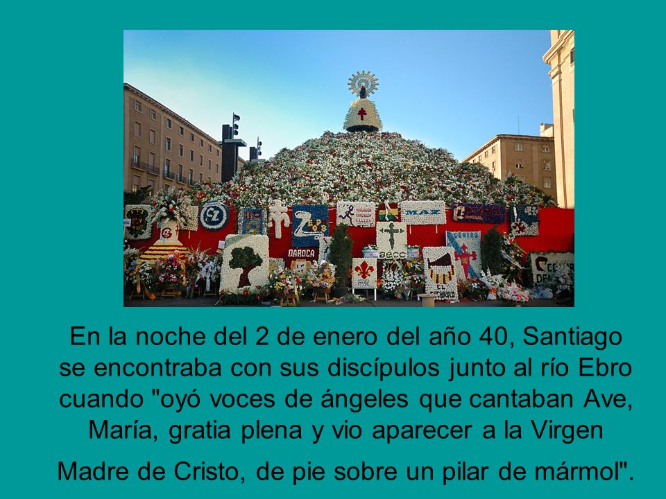 En la noche del 2 de enero del año 40, Santiago se encontraba con sus discípulos junto al río Ebro cuando oyó voces de ángeles que cantaban Ave, María, gratia plena y vio aparecer a la Virgen Madre de Cristo, de pie sobre un pilar de mármol .