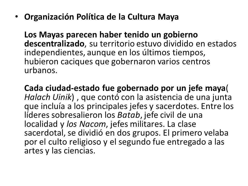 Organización Política de la Cultura Maya Los Mayas parecen haber tenido un gobierno descentralizado, su territorio estuvo dividido en estados independientes, aunque en los últimos tiempos, hubieron caciques que gobernaron varios centros urbanos.