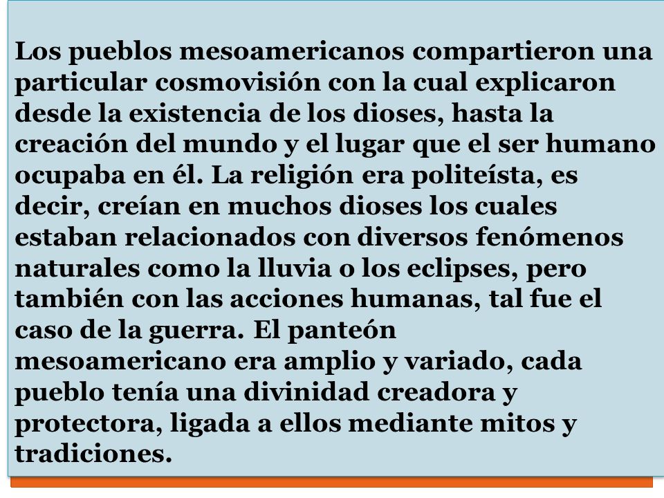 Los pueblos mesoamericanos compartieron una particular cosmovisión con la cual explicaron desde la existencia de los dioses, hasta la creación del mundo y el lugar que el ser humano ocupaba en él. La religión era politeísta, es decir, creían en muchos dioses los cuales estaban relacionados con diversos fenómenos naturales como la lluvia o los eclipses, pero también con las acciones humanas, tal fue el caso de la guerra. El panteón mesoamericano era amplio y variado, cada pueblo tenía una divinidad creadora y protectora, ligada a ellos mediante mitos y tradiciones.