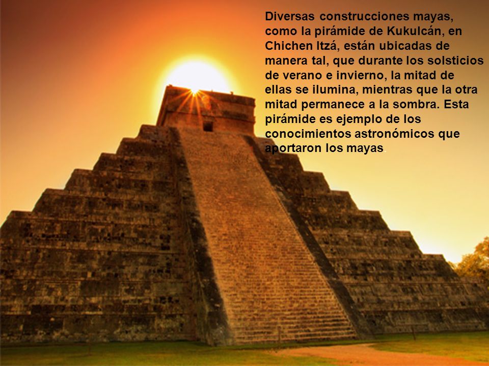 Diversas construcciones mayas, como la pirámide de Kukulcán, en Chichen Itzá, están ubicadas de manera tal, que durante los solsticios de verano e invierno, la mitad de ellas se ilumina, mientras que la otra mitad permanece a la sombra.