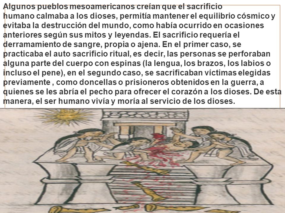 Algunos pueblos mesoamericanos creían que el sacrificio humano calmaba a los dioses, permitía mantener el equilibrio cósmico y evitaba la destrucción del mundo, como había ocurrido en ocasiones anteriores según sus mitos y leyendas. El sacrificio requería el derramamiento de sangre, propia o ajena. En el primer caso, se practicaba el auto sacrificio ritual, es decir, las personas se perforaban alguna parte del cuerpo con espinas (la lengua, los brazos, los labios o incluso el pene), en el segundo caso, se sacrificaban víctimas elegidas previamente , como doncellas o prisioneros obtenidos en la guerra, a quienes se les abría el pecho para ofrecer el corazón a los dioses. De esta manera, el ser humano vivía y moría al servicio de los dioses.