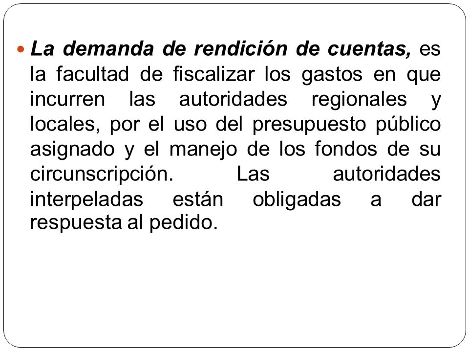 La demanda de rendición de cuentas, es la facultad de fiscalizar los gastos en que incurren las autoridades regionales y locales, por el uso del presupuesto público asignado y el manejo de los fondos de su circunscripción.