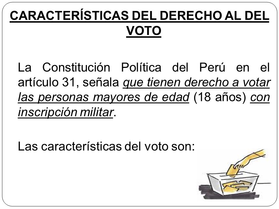 CARACTERÍSTICAS DEL DERECHO AL DEL VOTO La Constitución Política del Perú en el artículo 31, señala que tienen derecho a votar las personas mayores de edad (18 años) con inscripción militar.