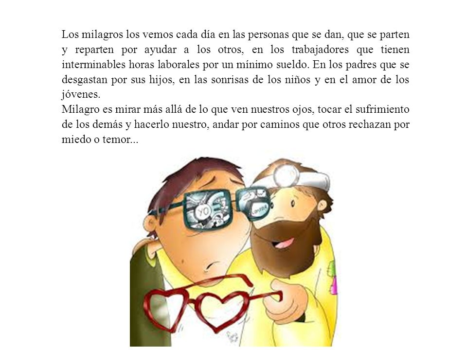 Los milagros los vemos cada día en las personas que se dan, que se parten y reparten por ayudar a los otros, en los trabajadores que tienen interminables horas laborales por un mínimo sueldo. En los padres que se desgastan por sus hijos, en las sonrisas de los niños y en el amor de los jóvenes.