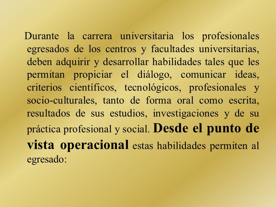 Durante la carrera universitaria los profesionales egresados de los centros y facultades universitarias, deben adquirir y desarrollar habilidades tales que les permitan propiciar el diálogo, comunicar ideas, criterios científicos, tecnológicos, profesionales y socio-culturales, tanto de forma oral como escrita, resultados de sus estudios, investigaciones y de su práctica profesional y social.