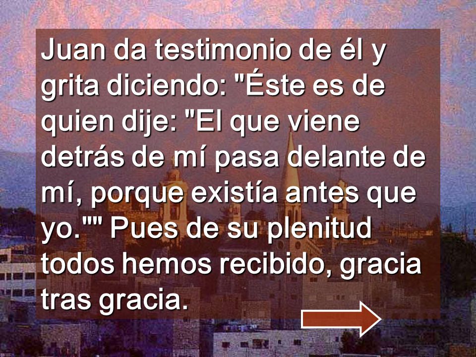 Juan da testimonio de él y grita diciendo: Éste es de quien dije: El que viene detrás de mí pasa delante de mí, porque existía antes que yo. Pues de su plenitud todos hemos recibido, gracia tras gracia.