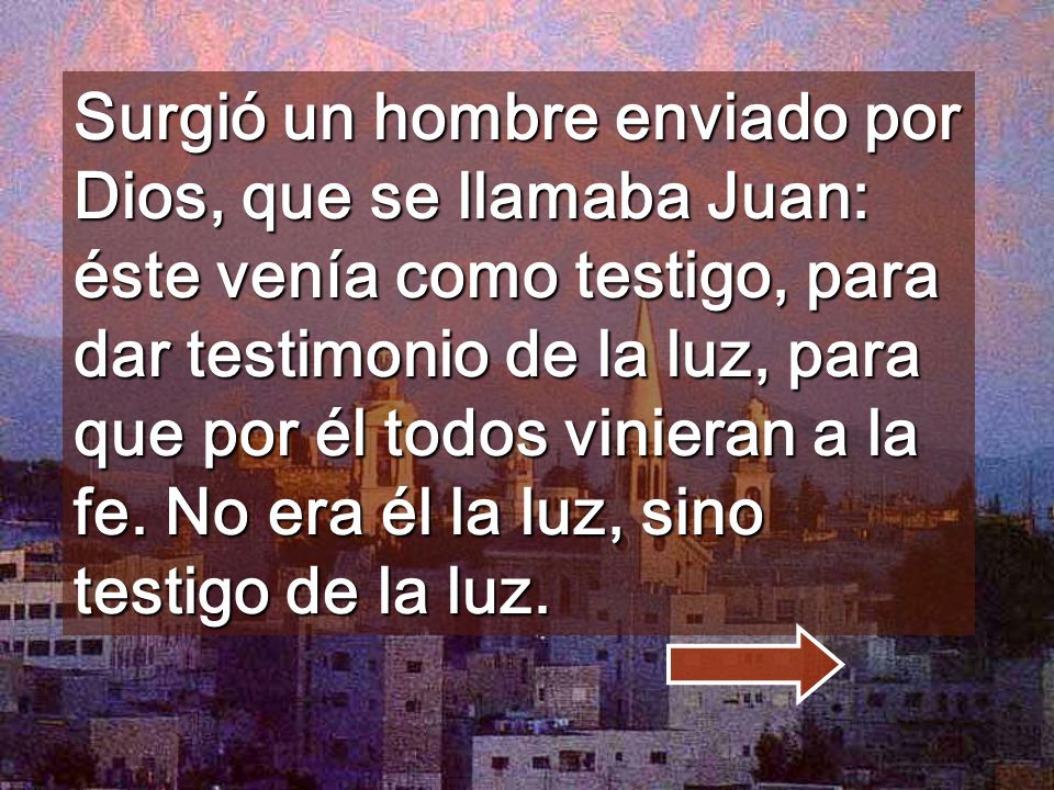 Surgió un hombre enviado por Dios, que se llamaba Juan: éste venía como testigo, para dar testimonio de la luz, para que por él todos vinieran a la fe.