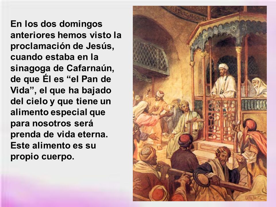 En los dos domingos anteriores hemos visto la proclamación de Jesús, cuando estaba en la sinagoga de Cafarnaún, de que Él es el Pan de Vida , el que ha bajado del cielo y que tiene un alimento especial que para nosotros será prenda de vida eterna.