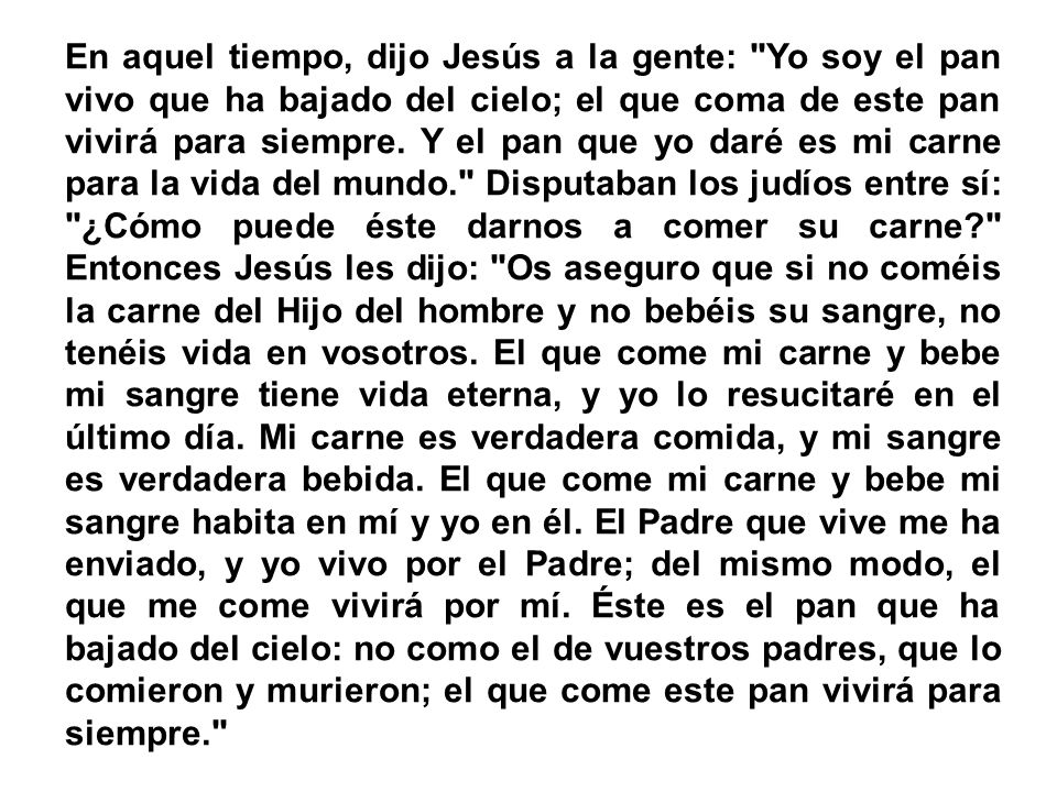 En aquel tiempo, dijo Jesús a la gente: Yo soy el pan vivo que ha bajado del cielo; el que coma de este pan vivirá para siempre.