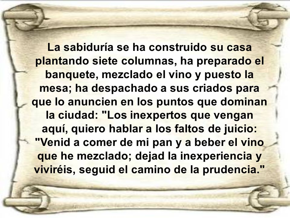 La sabiduría se ha construido su casa plantando siete columnas, ha preparado el banquete, mezclado el vino y puesto la mesa; ha despachado a sus criados para que lo anuncien en los puntos que dominan la ciudad: Los inexpertos que vengan aquí, quiero hablar a los faltos de juicio: Venid a comer de mi pan y a beber el vino que he mezclado; dejad la inexperiencia y viviréis, seguid el camino de la prudencia.