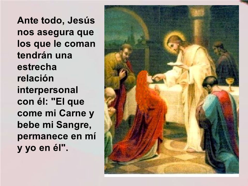 Ante todo, Jesús nos asegura que los que le coman tendrán una estrecha relación interpersonal con él: El que come mi Carne y bebe mi Sangre, permanece en mí y yo en él .
