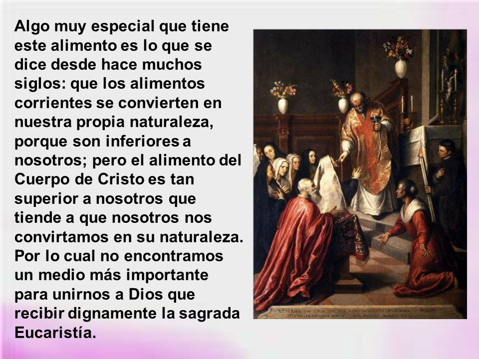 Algo muy especial que tiene este alimento es lo que se dice desde hace muchos siglos: que los alimentos corrientes se convierten en nuestra propia naturaleza, porque son inferiores a nosotros; pero el alimento del Cuerpo de Cristo es tan superior a nosotros que tiende a que nosotros nos convirtamos en su naturaleza.