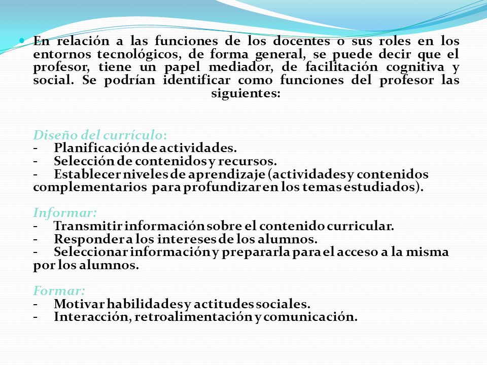 En relación a las funciones de los docentes o sus roles en los entornos tecnológicos, de forma general, se puede decir que el profesor, tiene un papel mediador, de facilitación cognitiva y social. Se podrían identificar como funciones del profesor las siguientes: