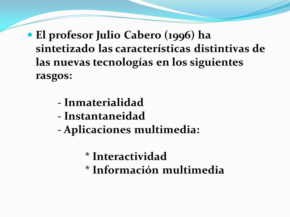 El profesor Julio Cabero (1996) ha sintetizado las características distintivas de las nuevas tecnologías en los siguientes rasgos: - Inmaterialidad - Instantaneidad - Aplicaciones multimedia: * Interactividad * Información multimedia