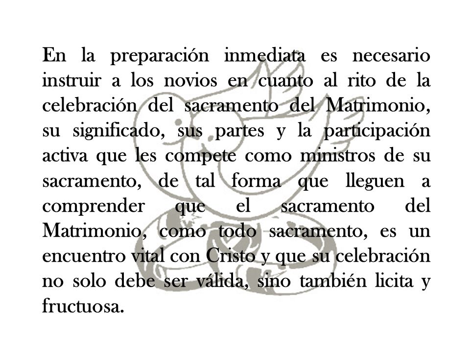 En la preparación inmediata es necesario instruir a los novios en cuanto al rito de la celebración del sacramento del Matrimonio, su significado, sus partes y la participación activa que les compete como ministros de su sacramento, de tal forma que lleguen a comprender que el sacramento del Matrimonio, como todo sacramento, es un encuentro vital con Cristo y que su celebración no solo debe ser válida, sino también licita y fructuosa.