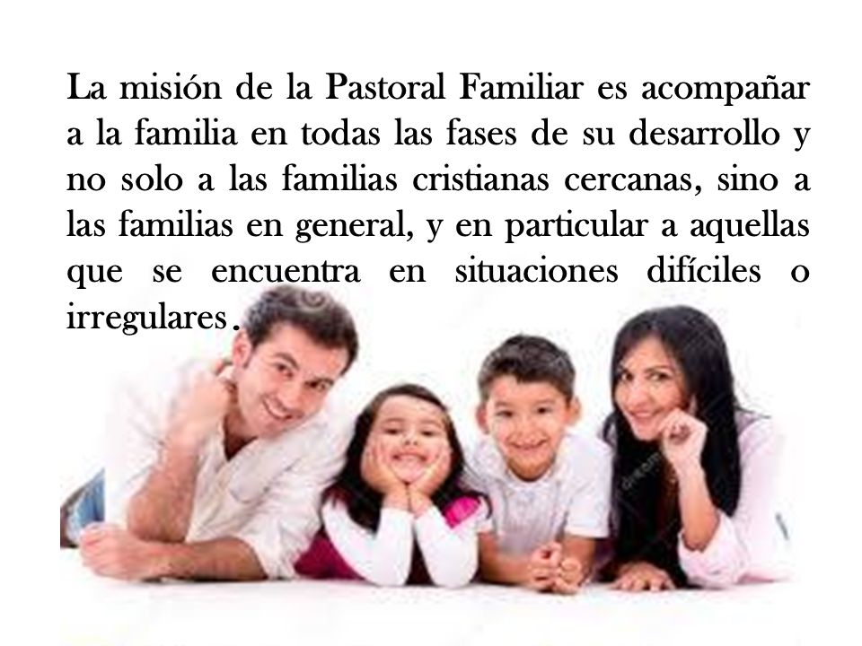 La misión de la Pastoral Familiar es acompañar a la familia en todas las fases de su desarrollo y no solo a las familias cristianas cercanas, sino a las familias en general, y en particular a aquellas que se encuentra en situaciones difíciles o irregulares.