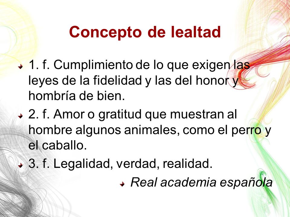 Concepto de lealtad 1. f. Cumplimiento de lo que exigen las leyes de la fidelidad y las del honor y hombría de bien.