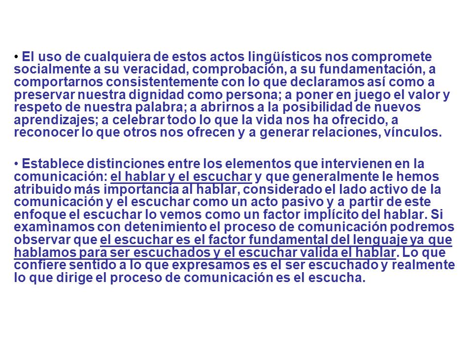 El uso de cualquiera de estos actos lingüísticos nos compromete socialmente a su veracidad, comprobación, a su fundamentación, a comportarnos consistentemente con lo que declaramos así como a preservar nuestra dignidad como persona; a poner en juego el valor y respeto de nuestra palabra; a abrirnos a la posibilidad de nuevos aprendizajes; a celebrar todo lo que la vida nos ha ofrecido, a reconocer lo que otros nos ofrecen y a generar relaciones, vínculos.