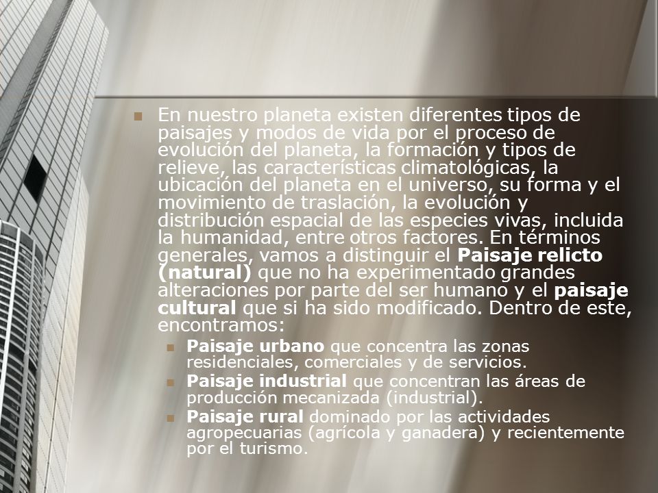 En nuestro planeta existen diferentes tipos de paisajes y modos de vida por el proceso de evolución del planeta, la formación y tipos de relieve, las características climatológicas, la ubicación del planeta en el universo, su forma y el movimiento de traslación, la evolución y distribución espacial de las especies vivas, incluida la humanidad, entre otros factores. En términos generales, vamos a distinguir el Paisaje relicto (natural) que no ha experimentado grandes alteraciones por parte del ser humano y el paisaje cultural que si ha sido modificado. Dentro de este, encontramos: