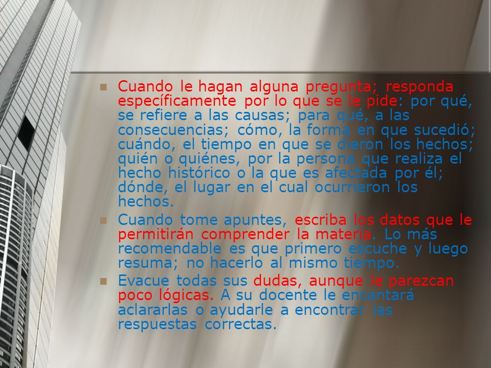 Cuando le hagan alguna pregunta; responda específicamente por lo que se le pide: por qué, se refiere a las causas; para qué, a las consecuencias; cómo, la forma en que sucedió; cuándo, el tiempo en que se dieron los hechos; quién o quiénes, por la persona que realiza el hecho histórico o la que es afectada por él; dónde, el lugar en el cual ocurrieron los hechos.
