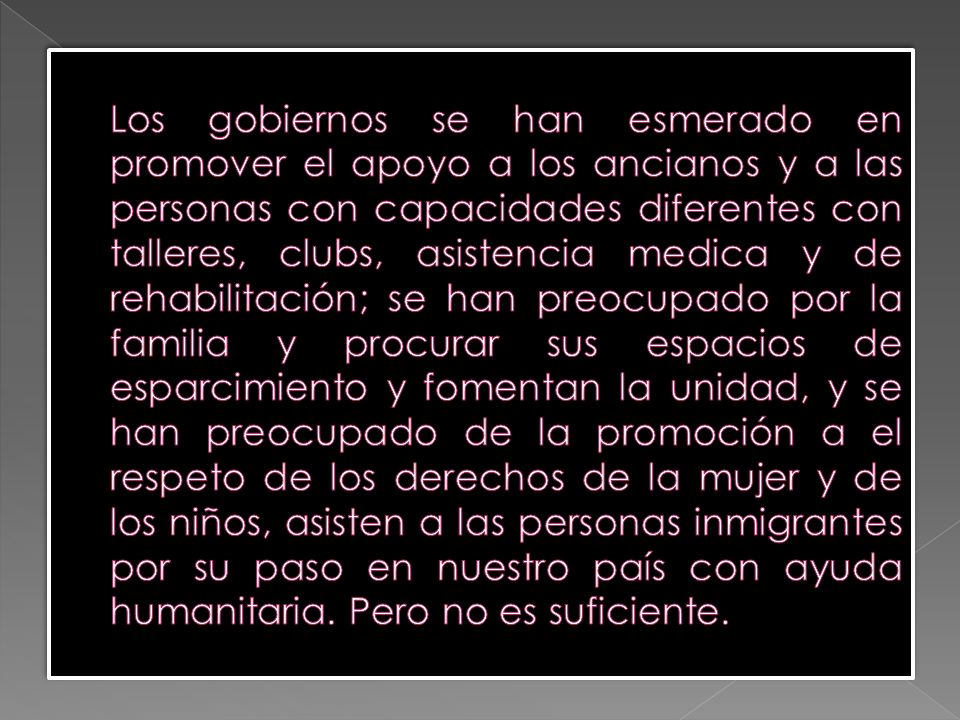 Los gobiernos se han esmerado en promover el apoyo a los ancianos y a las personas con capacidades diferentes con talleres, clubs, asistencia medica y de rehabilitación; se han preocupado por la familia y procurar sus espacios de esparcimiento y fomentan la unidad, y se han preocupado de la promoción a el respeto de los derechos de la mujer y de los niños, asisten a las personas inmigrantes por su paso en nuestro país con ayuda humanitaria.