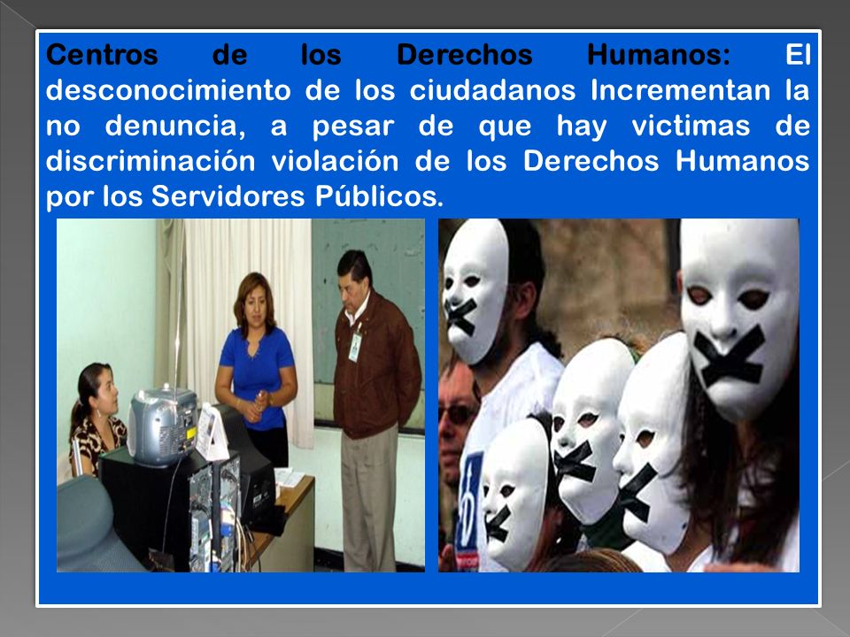 Centros de los Derechos Humanos: El desconocimiento de los ciudadanos Incrementan la no denuncia, a pesar de que hay victimas de discriminación violación de los Derechos Humanos por los Servidores Públicos.