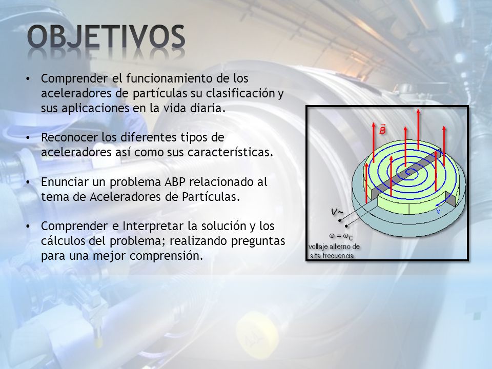 OBJETIVOS Comprender el funcionamiento de los aceleradores de partículas su clasificación y sus aplicaciones en la vida diaria.