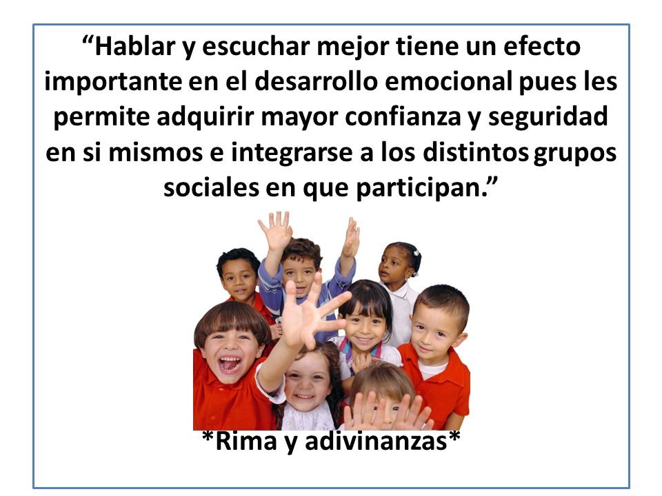 Hablar y escuchar mejor tiene un efecto importante en el desarrollo emocional pues les permite adquirir mayor confianza y seguridad en si mismos e integrarse a los distintos grupos sociales en que participan. *Rima y adivinanzas*