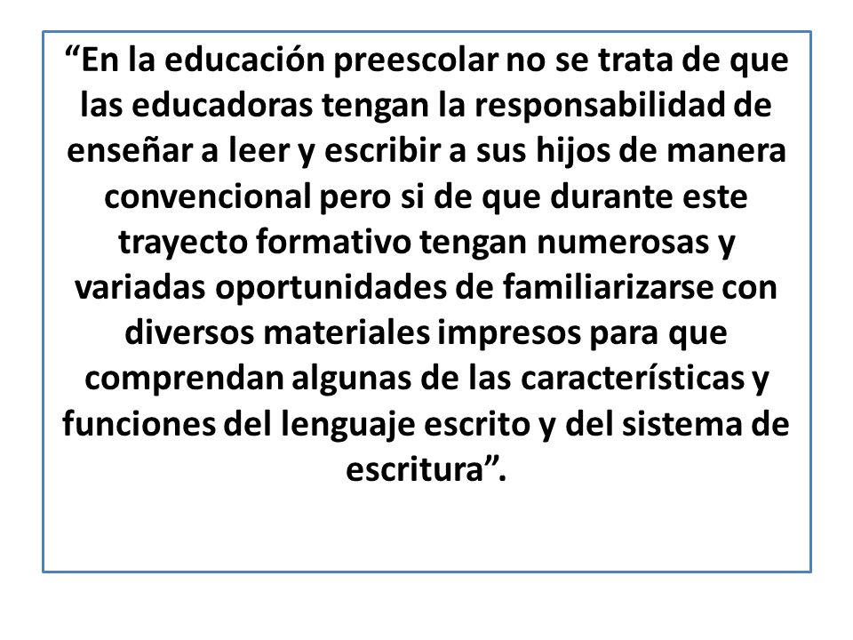 En la educación preescolar no se trata de que las educadoras tengan la responsabilidad de enseñar a leer y escribir a sus hijos de manera convencional pero si de que durante este trayecto formativo tengan numerosas y variadas oportunidades de familiarizarse con diversos materiales impresos para que comprendan algunas de las características y funciones del lenguaje escrito y del sistema de escritura .