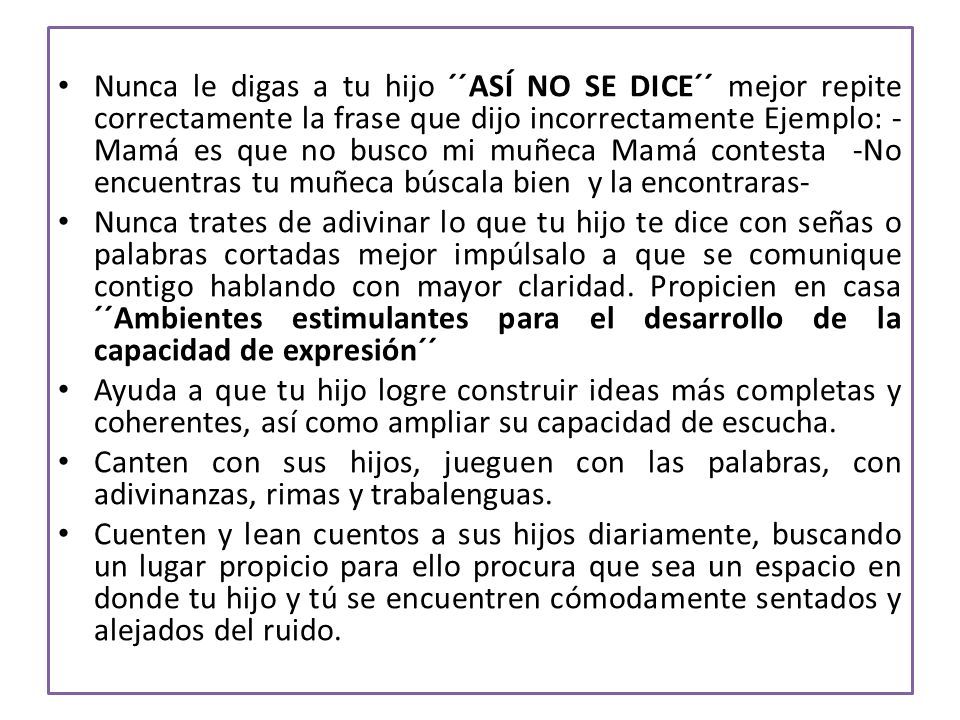 Nunca le digas a tu hijo ´´ASÍ NO SE DICE´´ mejor repite correctamente la frase que dijo incorrectamente Ejemplo: -Mamá es que no busco mi muñeca Mamá contesta -No encuentras tu muñeca búscala bien y la encontraras-