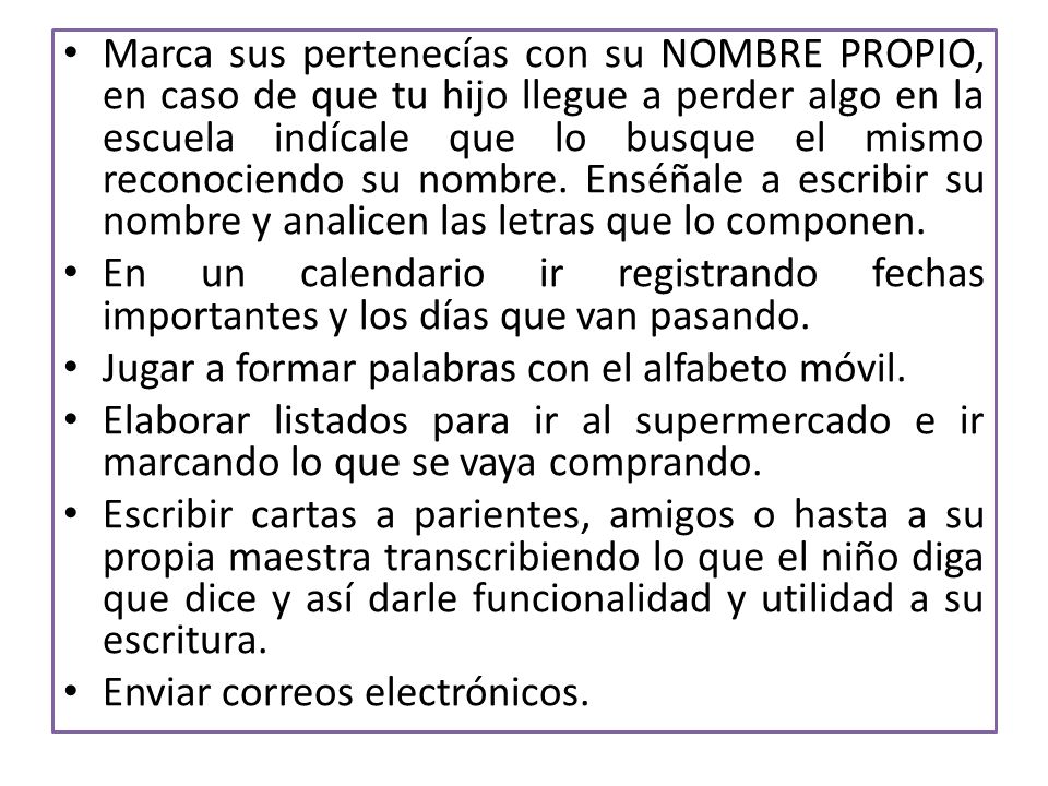 Marca sus pertenecías con su NOMBRE PROPIO, en caso de que tu hijo llegue a perder algo en la escuela indícale que lo busque el mismo reconociendo su nombre. Enséñale a escribir su nombre y analicen las letras que lo componen.