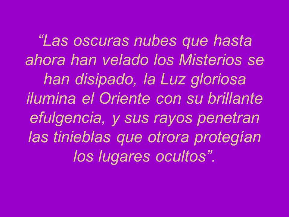 Las oscuras nubes que hasta ahora han velado los Misterios se han disipado, la Luz gloriosa ilumina el Oriente con su brillante efulgencia, y sus rayos penetran las tinieblas que otrora protegían los lugares ocultos .