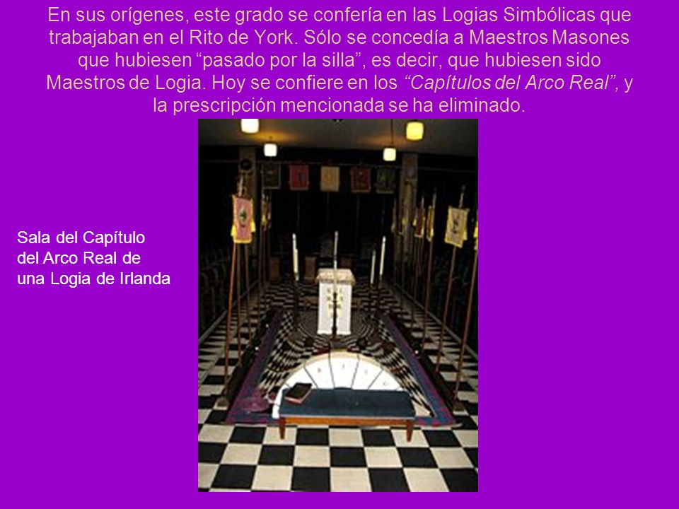 En sus orígenes, este grado se confería en las Logias Simbólicas que trabajaban en el Rito de York. Sólo se concedía a Maestros Masones que hubiesen pasado por la silla , es decir, que hubiesen sido Maestros de Logia. Hoy se confiere en los Capítulos del Arco Real , y la prescripción mencionada se ha eliminado.