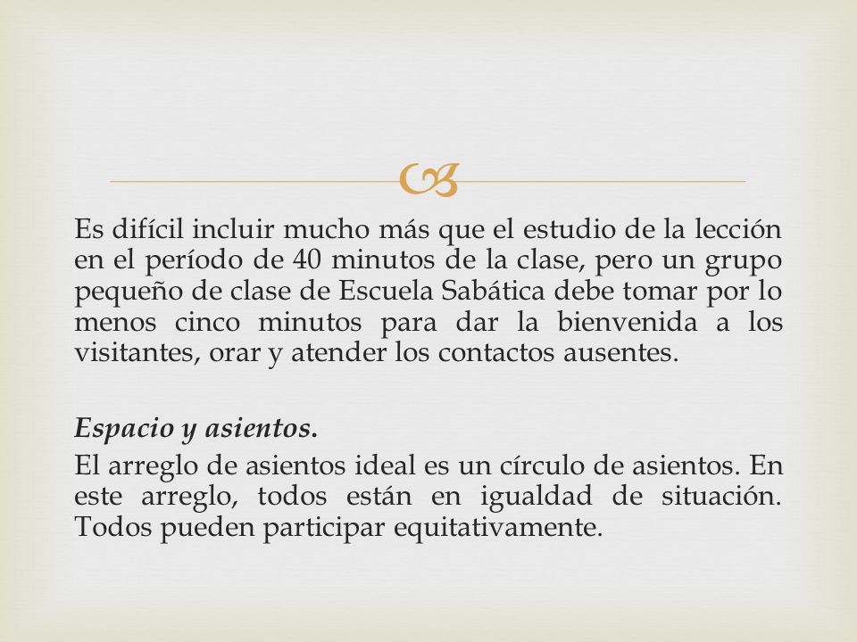Es difícil incluir mucho más que el estudio de la lección en el período de 40 minutos de la clase, pero un grupo pequeño de clase de Escuela Sabática debe tomar por lo menos cinco minutos para dar la bienvenida a los visitantes, orar y atender los contactos ausentes.