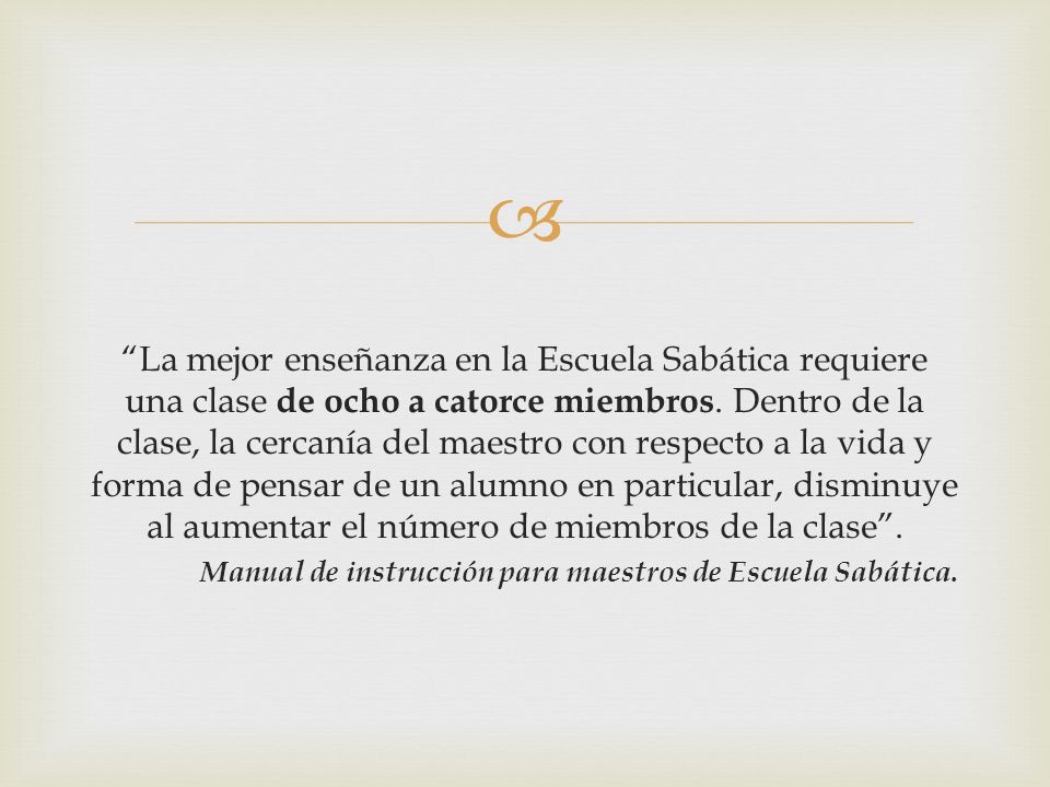 La mejor enseñanza en la Escuela Sabática requiere una clase de ocho a catorce miembros. Dentro de la clase, la cercanía del maestro con respecto a la vida y forma de pensar de un alumno en particular, disminuye al aumentar el número de miembros de la clase .