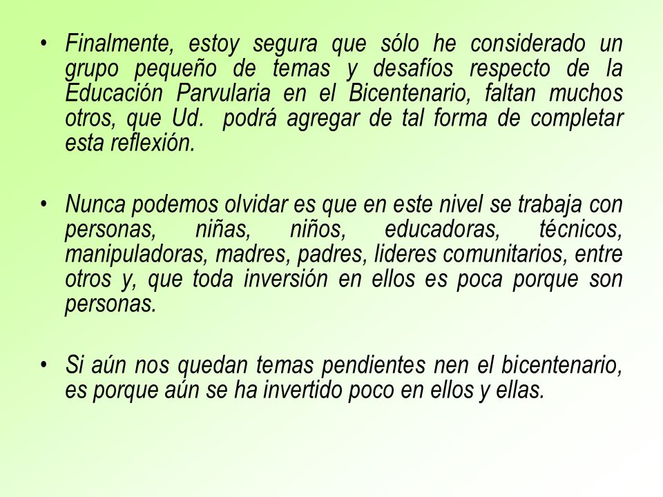 Finalmente, estoy segura que sólo he considerado un grupo pequeño de temas y desafíos respecto de la Educación Parvularia en el Bicentenario, faltan muchos otros, que Ud. podrá agregar de tal forma de completar esta reflexión.