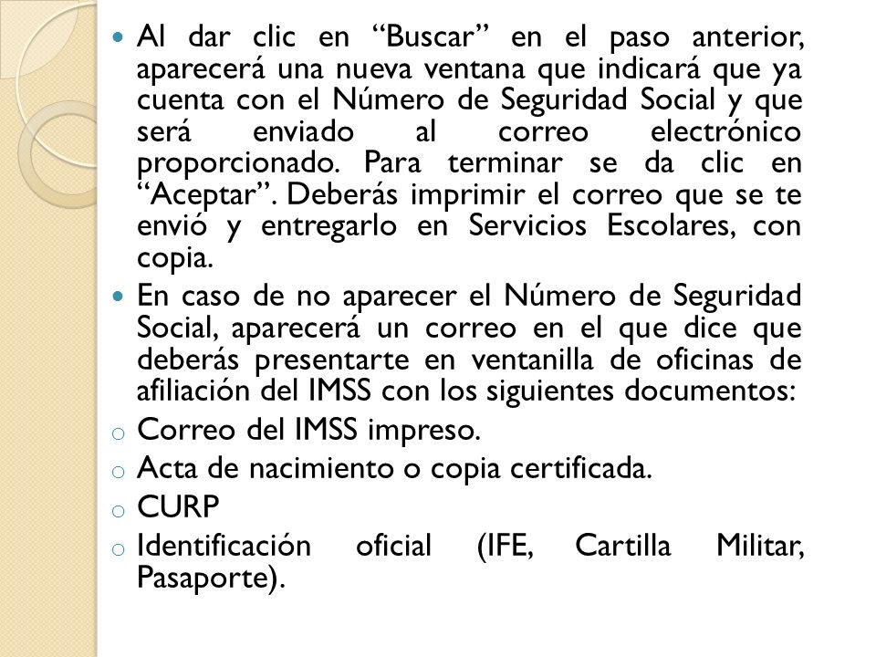 Al dar clic en Buscar en el paso anterior, aparecerá una nueva ventana que indicará que ya cuenta con el Número de Seguridad Social y que será enviado al correo electrónico proporcionado. Para terminar se da clic en Aceptar . Deberás imprimir el correo que se te envió y entregarlo en Servicios Escolares, con copia.