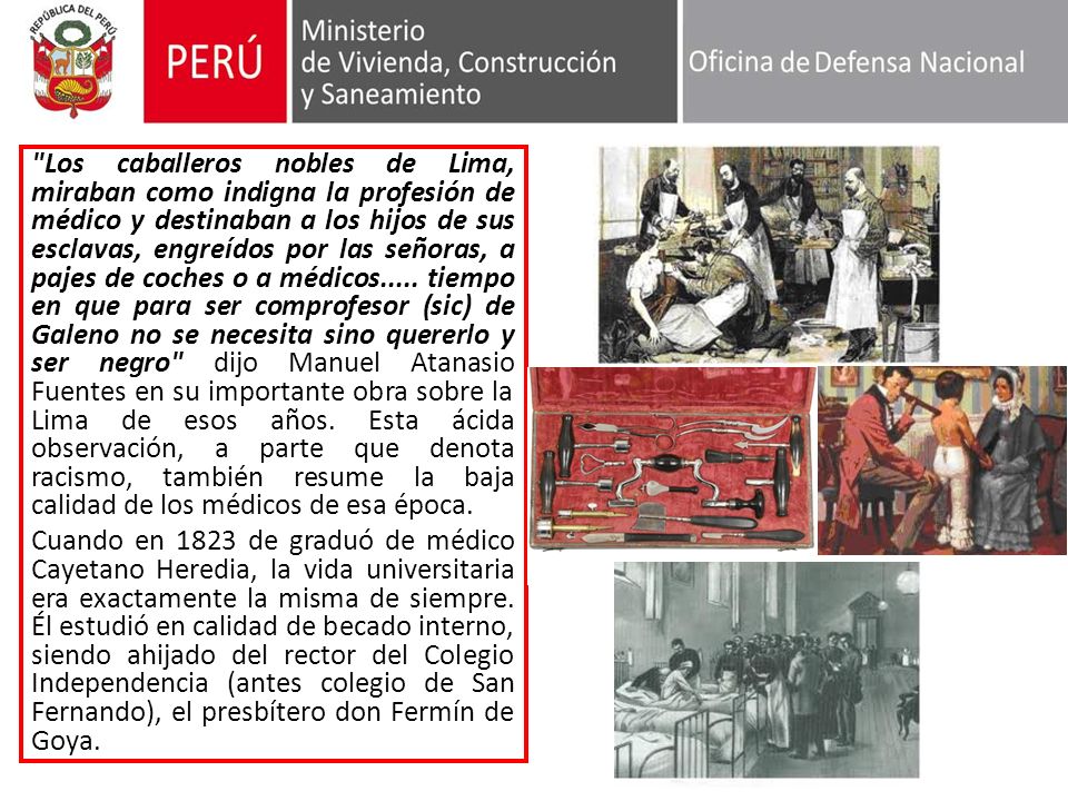Los caballeros nobles de Lima, miraban como indigna la profesión de médico y destinaban a los hijos de sus esclavas, engreídos por las señoras, a pajes de coches o a médicos..... tiempo en que para ser comprofesor (sic) de Galeno no se necesita sino quererlo y ser negro dijo Manuel Atanasio Fuentes en su importante obra sobre la Lima de esos años. Esta ácida observación, a parte que denota racismo, también resume la baja calidad de los médicos de esa época.