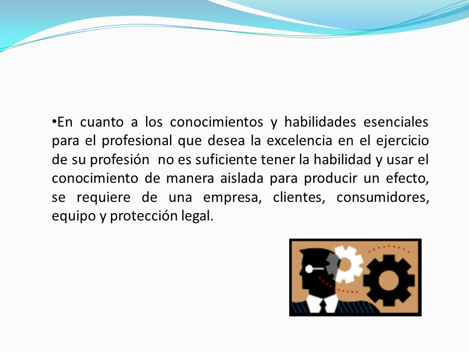 En cuanto a los conocimientos y habilidades esenciales para el profesional que desea la excelencia en el ejercicio de su profesión no es suficiente tener la habilidad y usar el conocimiento de manera aislada para producir un efecto, se requiere de una empresa, clientes, consumidores, equipo y protección legal.