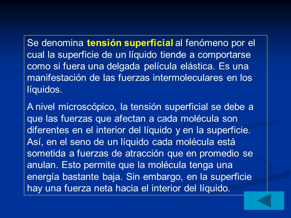 Se denomina tensión superficial al fenómeno por el cual la superficie de un líquido tiende a comportarse como si fuera una delgada película elástica. Es una manifestación de las fuerzas intermoleculares en los líquidos.