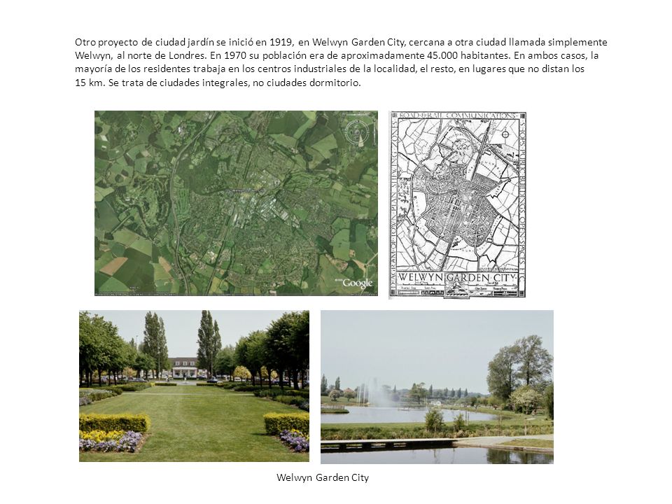 Otro proyecto de ciudad jardín se inició en 1919, en Welwyn Garden City, cercana a otra ciudad llamada simplemente Welwyn, al norte de Londres. En 1970 su población era de aproximadamente habitantes. En ambos casos, la mayoría de los residentes trabaja en los centros industriales de la localidad, el resto, en lugares que no distan los 15 km. Se trata de ciudades integrales, no ciudades dormitorio.